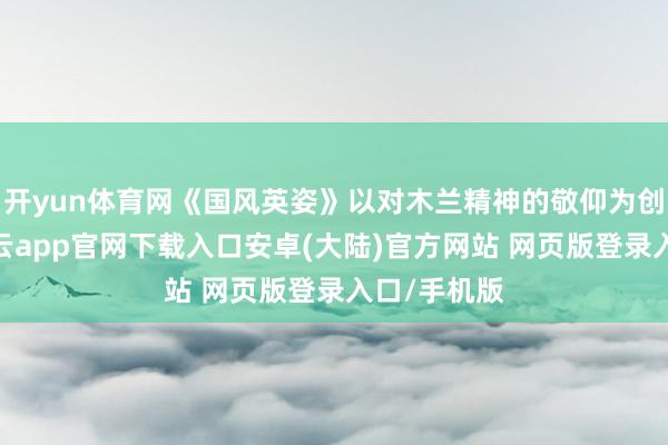 开yun体育网《国风英姿》以对木兰精神的敬仰为创作根基-开云app官网下载入口安卓(大陆)官方网站 网页版登录入口/手机版
