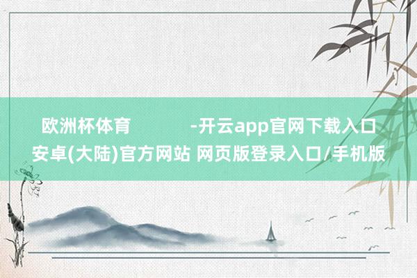 欧洲杯体育            -开云app官网下载入口安卓(大陆)官方网站 网页版登录入口/手机版