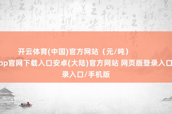 开云体育(中国)官方网站（元/吨）            -开云app官网下载入口安卓(大陆)官方网站 网页版登录入口/手机版