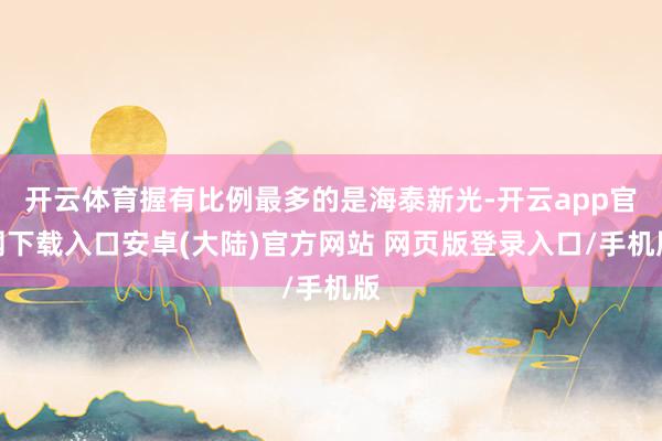 开云体育握有比例最多的是海泰新光-开云app官网下载入口安卓(大陆)官方网站 网页版登录入口/手机版