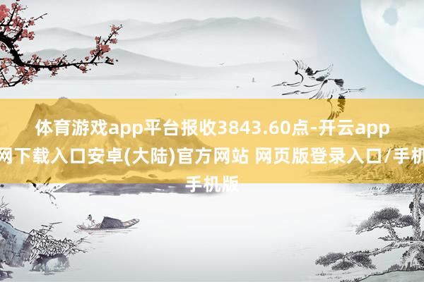 体育游戏app平台报收3843.60点-开云app官网下载入口安卓(大陆)官方网站 网页版登录入口/手机版