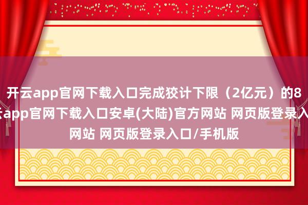 开云app官网下载入口完成狡计下限（2亿元）的87.5%-开云app官网下载入口安卓(大陆)官方网站 网页版登录入口/手机版