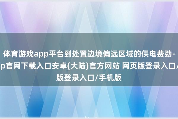 体育游戏app平台到处置边境偏远区域的供电费劲-开云app官网下载入口安卓(大陆)官方网站 网页版登录入口/手机版