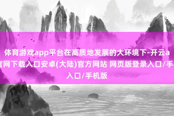 体育游戏app平台在高质地发展的大环境下-开云app官网下载入口安卓(大陆)官方网站 网页版登录入口/手机版