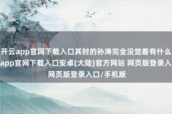 开云app官网下载入口其时的孙涛完全没觉着有什么问题-开云app官网下载入口安卓(大陆)官方网站 网页版登录入口/手机版