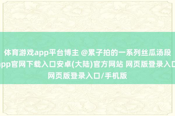 体育游戏app平台博主 @累子拍的一系列丝瓜汤段子-开云app官网下载入口安卓(大陆)官方网站 网页版登录入口/手机版