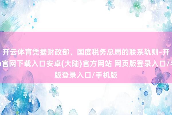 开云体育凭据财政部、国度税务总局的联系轨则-开云app官网下载入口安卓(大陆)官方网站 网页版登录入口/手机版