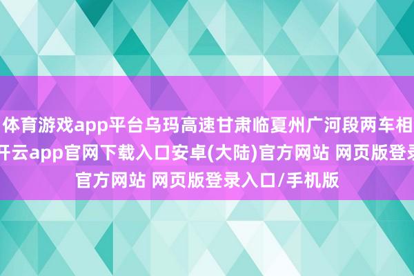 体育游戏app平台乌玛高速甘肃临夏州广河段两车相撞致6死3伤-开云app官网下载入口安卓(大陆)官方网站 网页版登录入口/手机版