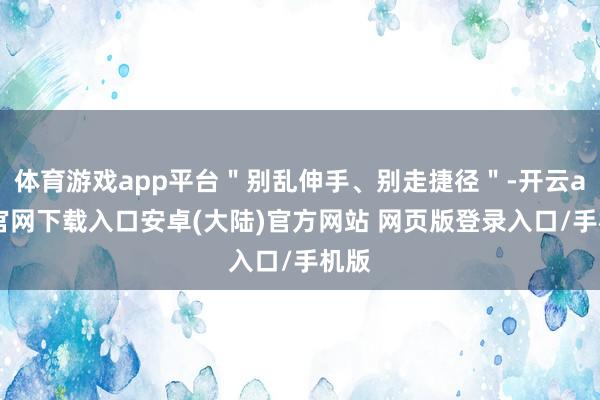 体育游戏app平台"别乱伸手、别走捷径"-开云app官网下载入口安卓(大陆)官方网站 网页版登录入口/手机版