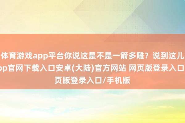 体育游戏app平台你说这是不是一箭多雕?说到这儿-开云app官网下载入口安卓(大陆)官方网站 网页版登录入口/手机版