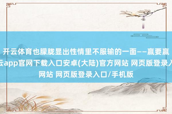 开云体育也朦胧显出性情里不服输的一面——赢要赢在别处-开云app官网下载入口安卓(大陆)官方网站 网页版登录入口/手机版