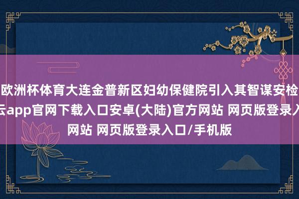 欧洲杯体育大连金普新区妇幼保健院引入其智谋安检系统后-开云app官网下载入口安卓(大陆)官方网站 网页版登录入口/手机版