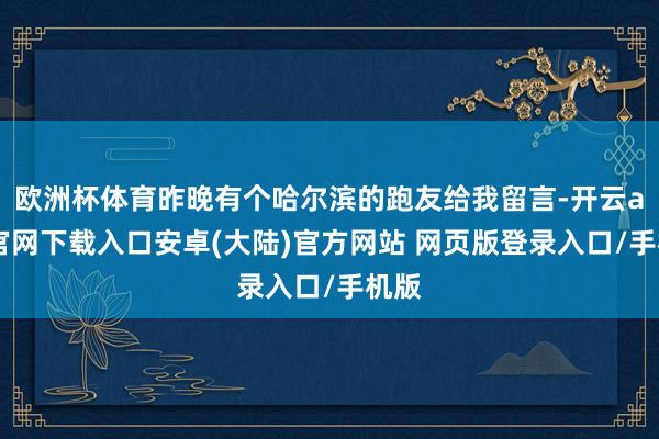 欧洲杯体育昨晚有个哈尔滨的跑友给我留言-开云app官网下载入口安卓(大陆)官方网站 网页版登录入口/手机版