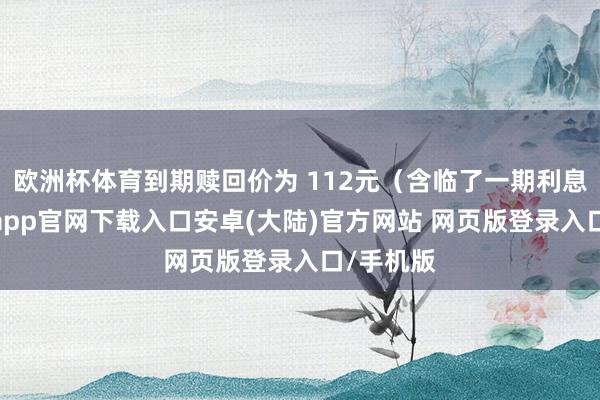 欧洲杯体育到期赎回价为 112元（含临了一期利息）-开云app官网下载入口安卓(大陆)官方网站 网页版登录入口/手机版