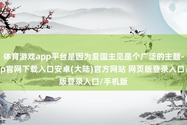 体育游戏app平台是因为爱国主见是个广泛的主题-开云app官网下载入口安卓(大陆)官方网站 网页版登录入口/手机版