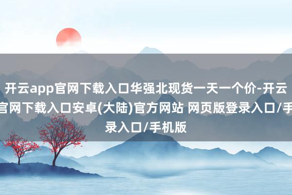 开云app官网下载入口华强北现货一天一个价-开云app官网下载入口安卓(大陆)官方网站 网页版登录入口/手机版