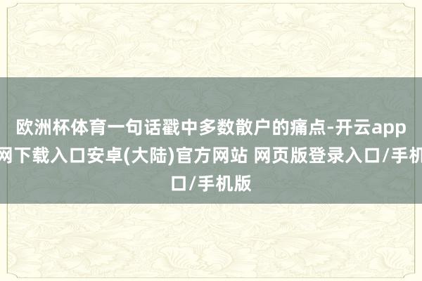 欧洲杯体育一句话戳中多数散户的痛点-开云app官网下载入口安卓(大陆)官方网站 网页版登录入口/手机版