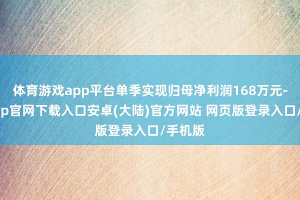 体育游戏app平台单季实现归母净利润168万元-开云app官网下载入口安卓(大陆)官方网站 网页版登录入口/手机版