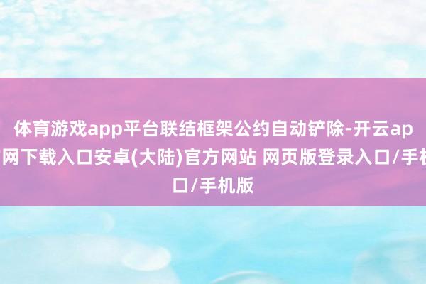 体育游戏app平台联结框架公约自动铲除-开云app官网下载入口安卓(大陆)官方网站 网页版登录入口/手机版