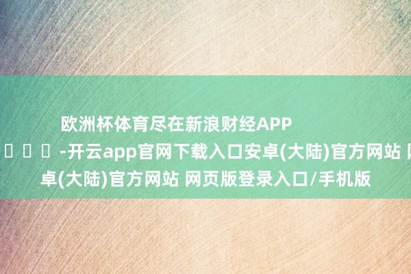 欧洲杯体育尽在新浪财经APP            													-开云app官网下载入口安卓(大陆)官方网站 网页版登录入口/手机版