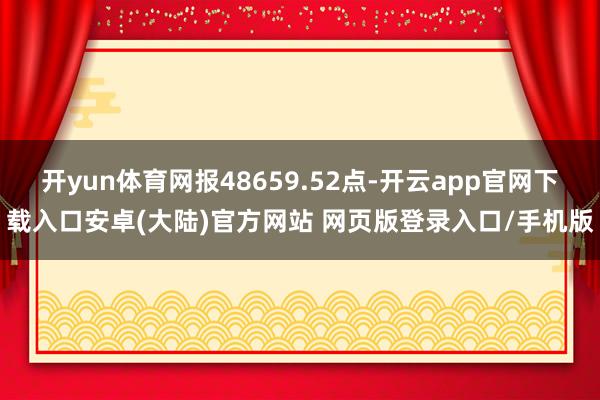 开yun体育网报48659.52点-开云app官网下载入口安卓(大陆)官方网站 网页版登录入口/手机版