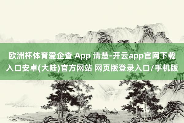 欧洲杯体育爱企查 App 清楚-开云app官网下载入口安卓(大陆)官方网站 网页版登录入口/手机版