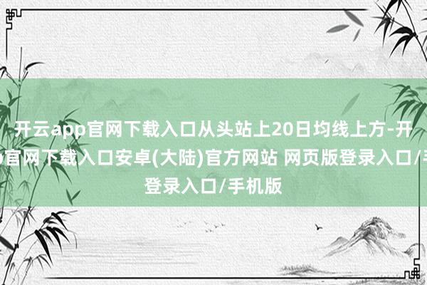 开云app官网下载入口从头站上20日均线上方-开云app官网下载入口安卓(大陆)官方网站 网页版登录入口/手机版
