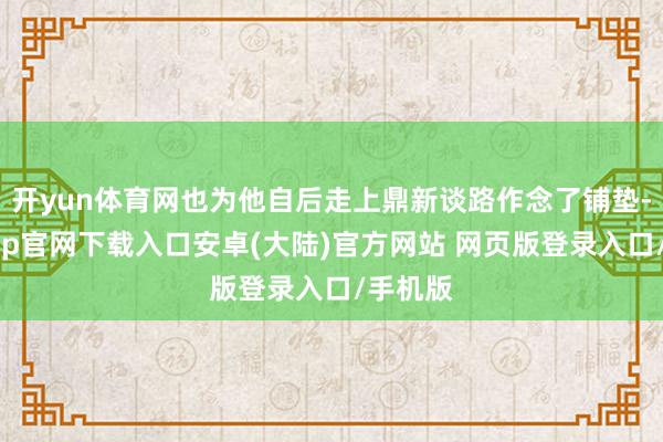开yun体育网也为他自后走上鼎新谈路作念了铺垫-开云app官网下载入口安卓(大陆)官方网站 网页版登录入口/手机版