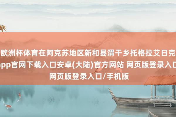欧洲杯体育在阿克苏地区新和县渭干乡托格拉艾日克村-开云app官网下载入口安卓(大陆)官方网站 网页版登录入口/手机版