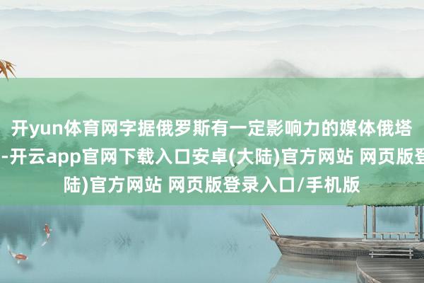 开yun体育网字据俄罗斯有一定影响力的媒体俄塔社的音信报说念-开云app官网下载入口安卓(大陆)官方网站 网页版登录入口/手机版