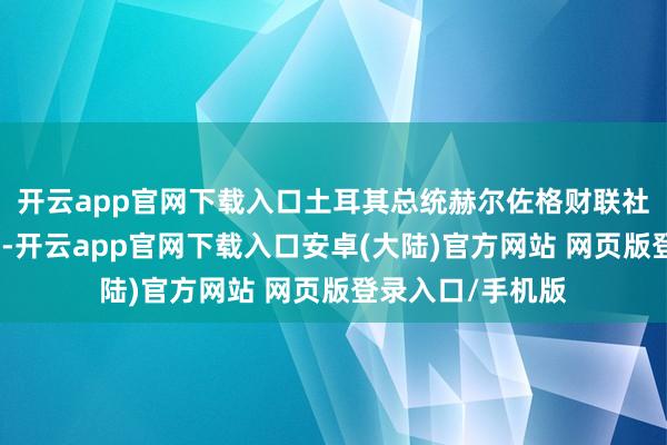 开云app官网下载入口土耳其总统赫尔佐格财联社发布于：上海市-开云app官网下载入口安卓(大陆)官方网站 网页版登录入口/手机版