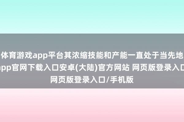 体育游戏app平台其浓缩技能和产能一直处于当先地位-开云app官网下载入口安卓(大陆)官方网站 网页版登录入口/手机版