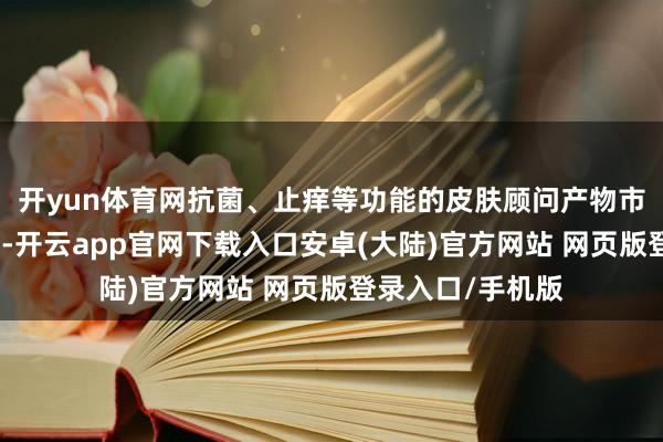 开yun体育网抗菌、止痒等功能的皮肤顾问产物市集需求继续增长-开云app官网下载入口安卓(大陆)官方网站 网页版登录入口/手机版