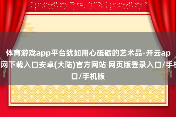 体育游戏app平台犹如用心砥砺的艺术品-开云app官网下载入口安卓(大陆)官方网站 网页版登录入口/手机版
