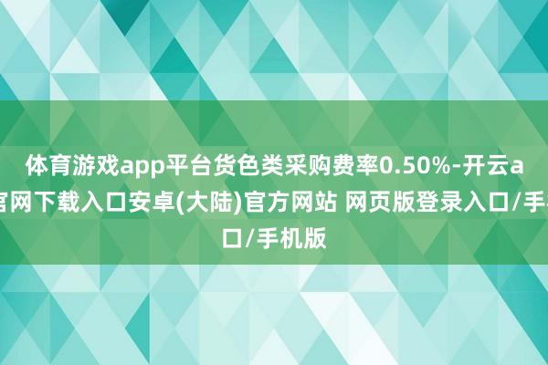 体育游戏app平台货色类采购费率0.50%-开云app官网下载入口安卓(大陆)官方网站 网页版登录入口/手机版
