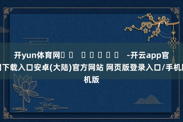 开yun体育网		  					  -开云app官网下载入口安卓(大陆)官方网站 网页版登录入口/手机版