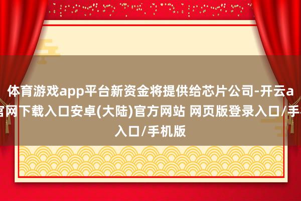 体育游戏app平台新资金将提供给芯片公司-开云app官网下载入口安卓(大陆)官方网站 网页版登录入口/手机版