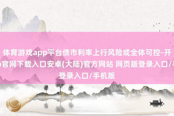 体育游戏app平台债市利率上行风险或全体可控-开云app官网下载入口安卓(大陆)官方网站 网页版登录入口/手机版
