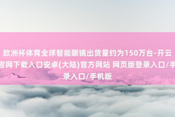 欧洲杯体育全球智能眼镜出货量约为150万台-开云app官网下载入口安卓(大陆)官方网站 网页版登录入口/手机版