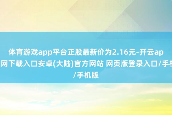 体育游戏app平台正股最新价为2.16元-开云app官网下载入口安卓(大陆)官方网站 网页版登录入口/手机版