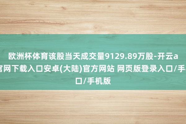 欧洲杯体育该股当天成交量9129.89万股-开云app官网下载入口安卓(大陆)官方网站 网页版登录入口/手机版