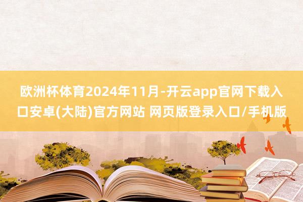 欧洲杯体育　　2024年11月-开云app官网下载入口安卓(大陆)官方网站 网页版登录入口/手机版