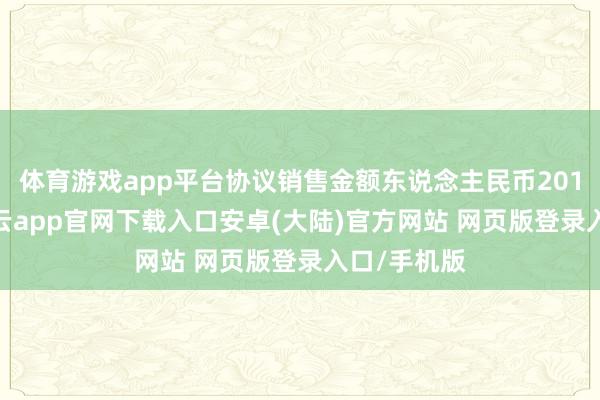 体育游戏app平台协议销售金额东说念主民币201.3亿元-开云app官网下载入口安卓(大陆)官方网站 网页版登录入口/手机版
