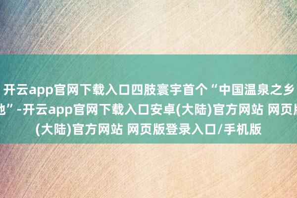 开云app官网下载入口四肢寰宇首个“中国温泉之乡”“中国避寒宜居地”-开云app官网下载入口安卓(大陆)官方网站 网页版登录入口/手机版