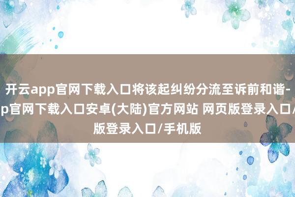 开云app官网下载入口将该起纠纷分流至诉前和谐-开云app官网下载入口安卓(大陆)官方网站 网页版登录入口/手机版