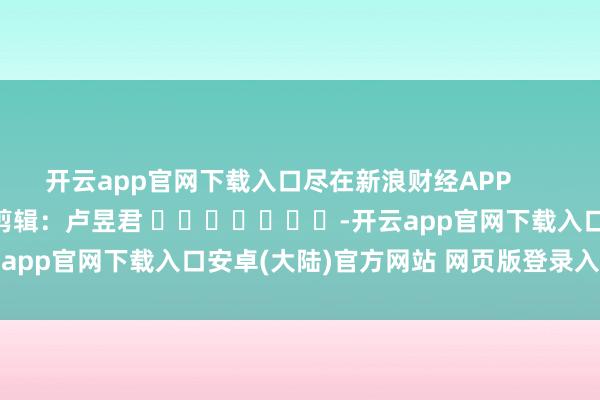开云app官网下载入口尽在新浪财经APP            						背负剪辑：卢昱君 							-开云app官网下载入口安卓(大陆)官方网站 网页版登录入口/手机版