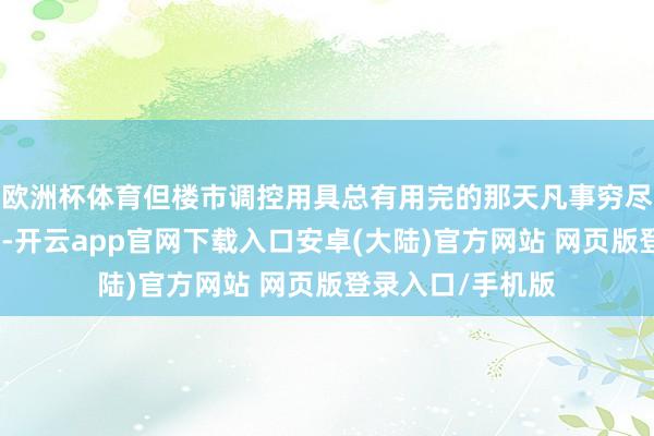 欧洲杯体育但楼市调控用具总有用完的那天凡事穷尽就没酷好酷好了-开云app官网下载入口安卓(大陆)官方网站 网页版登录入口/手机版