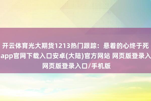 开云体育光大期货1213热门跟踪：悬着的心终于死了…-开云app官网下载入口安卓(大陆)官方网站 网页版登录入口/手机版