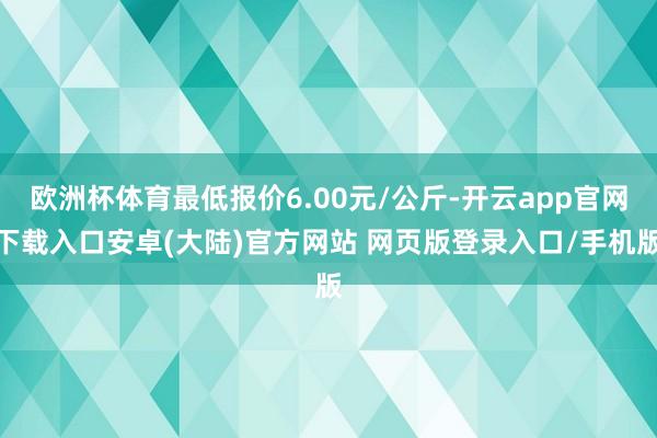 欧洲杯体育最低报价6.00元/公斤-开云app官网下载入口安卓(大陆)官方网站 网页版登录入口/手机版