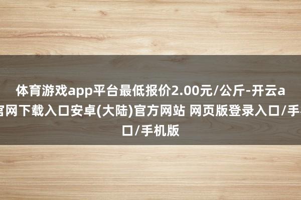 体育游戏app平台最低报价2.00元/公斤-开云app官网下载入口安卓(大陆)官方网站 网页版登录入口/手机版
